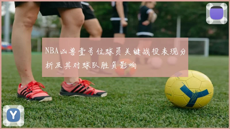 NBA凶兽壹号位球员关键战役表现分析及其对球队胜负影响
