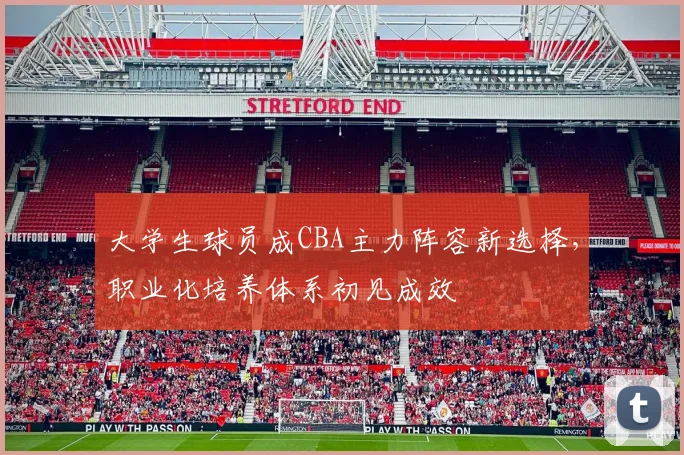 大学生球员成CBA主力阵容新选择，职业化培养体系初见成效