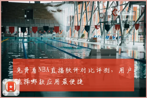 免费看NBA直播软件对比评测，用户选择哪款应用最便捷
