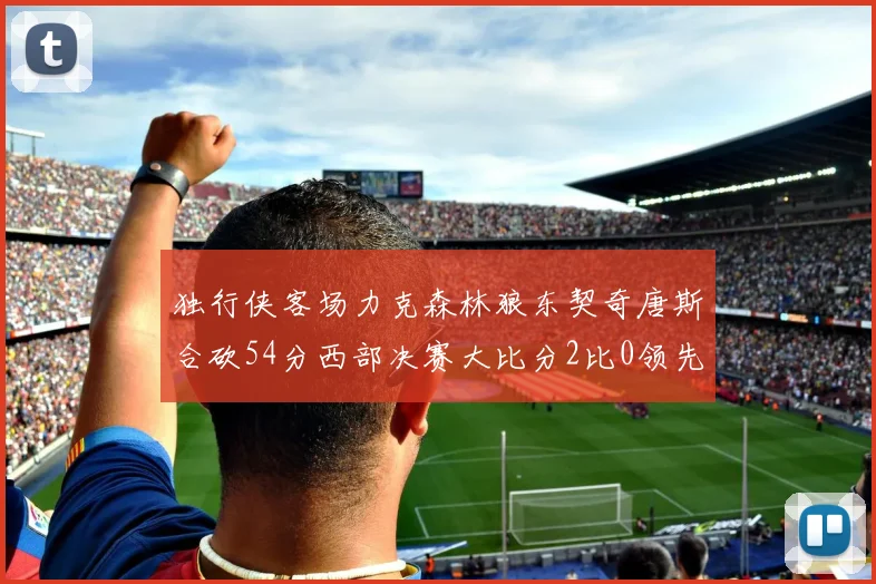 独行侠客场力克森林狼东契奇唐斯合砍54分西部决赛大比分2比0领先