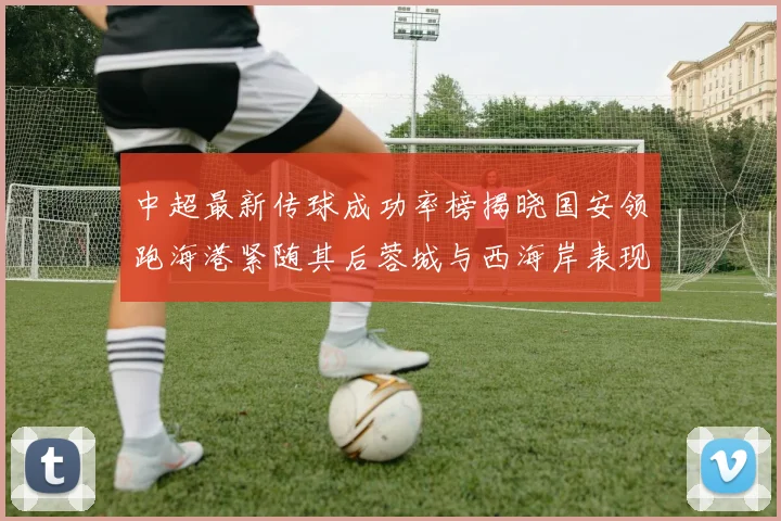 中超最新传球成功率榜揭晓国安领跑海港紧随其后蓉城与西海岸表现不俗