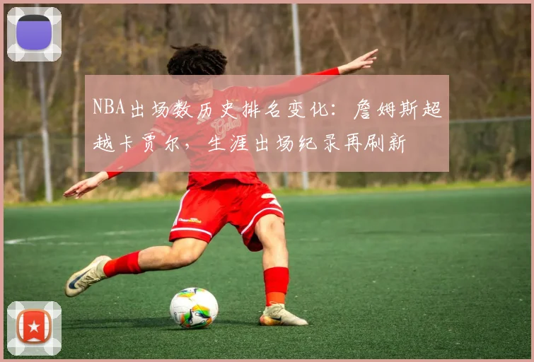 NBA出场数历史排名变化:詹姆斯超越卡贾尔,生涯出场纪录再刷新