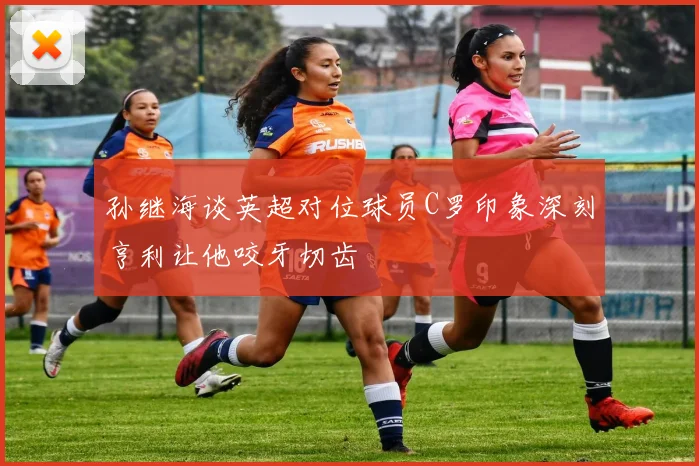 孙继海谈英超对位球员C罗印象深刻亨利让他咬牙切齿