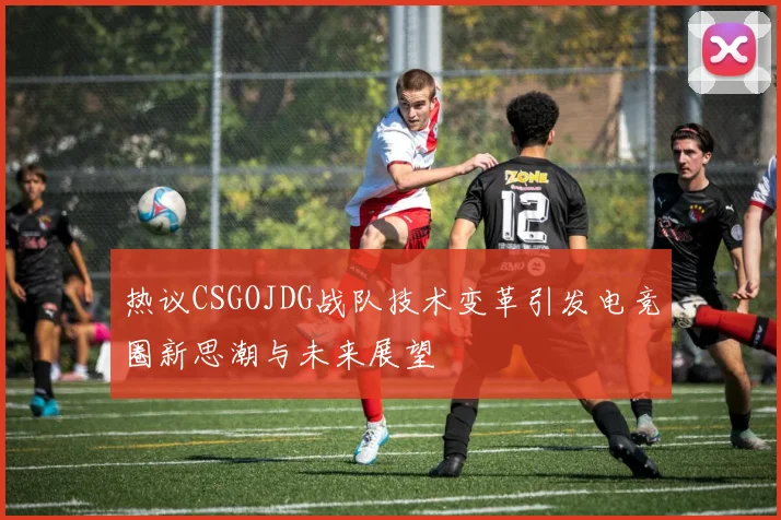 热议CSGOJDG战队技术变革引发电竞圈新思潮与未来展望