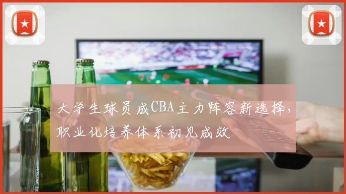 大学生球员成CBA主力阵容新选择，职业化培养体系初见成效