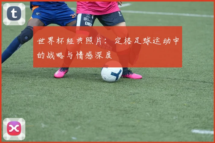 世界杯经典照片：定格足球运动中的战略与情感深度