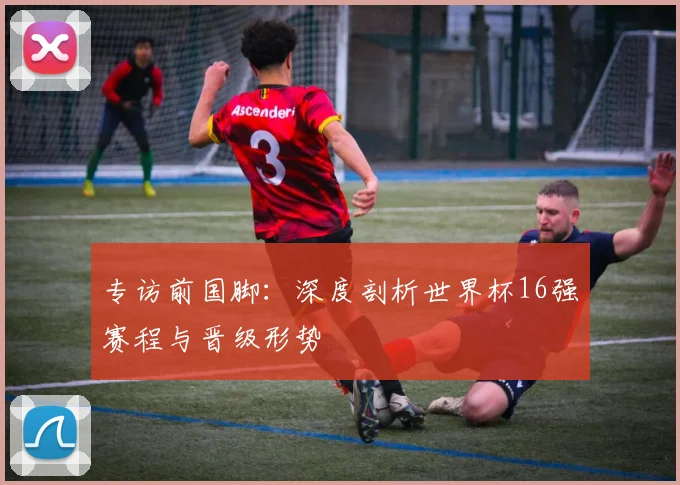 专访前国脚:深度剖析世界杯16强赛程与晋级形势