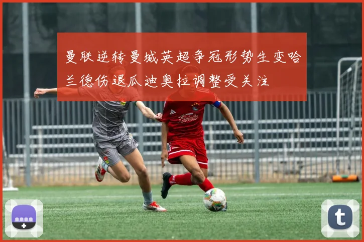 曼联逆转曼城英超争冠形势生变哈兰德伤退瓜迪奥拉调整受关注