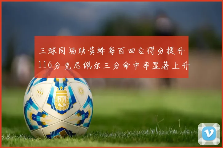 三球同场助黄蜂每百回合得分提升116分克尼佩尔三分命中率显著上升近10