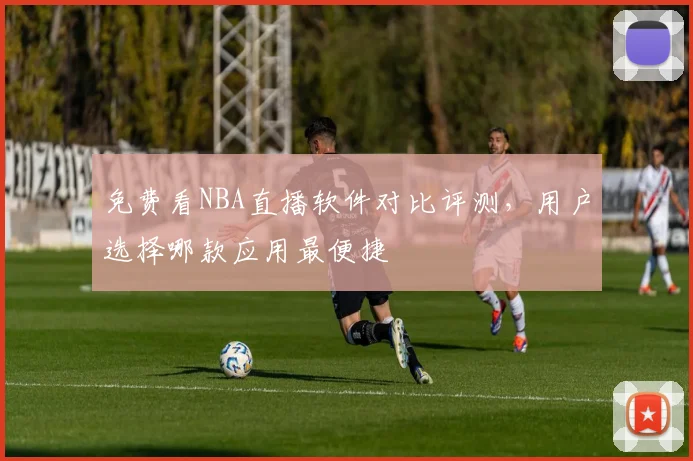 免费看NBA直播软件对比评测，用户选择哪款应用最便捷