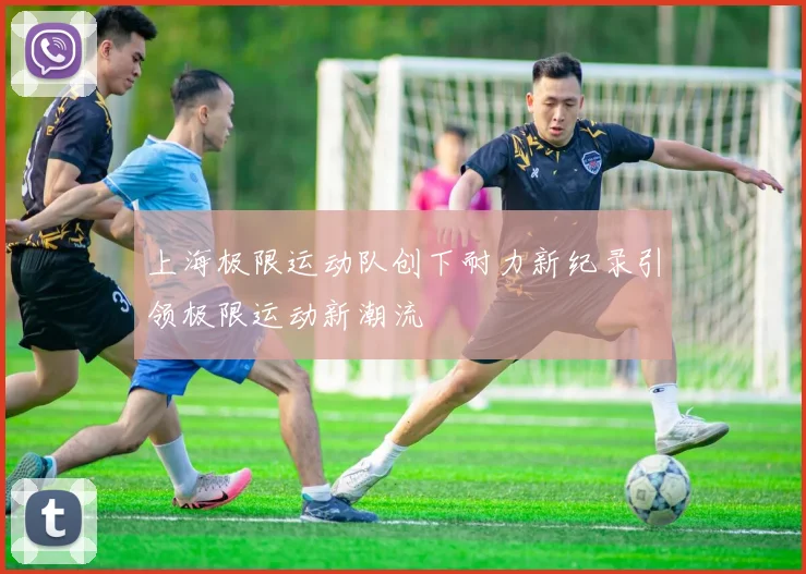 上海极限运动队创下耐力新纪录引领极限运动新潮流