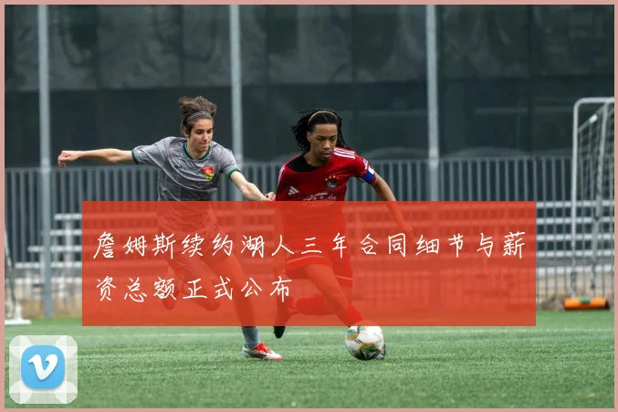詹姆斯续约湖人三年合同细节与薪资总额正式公布