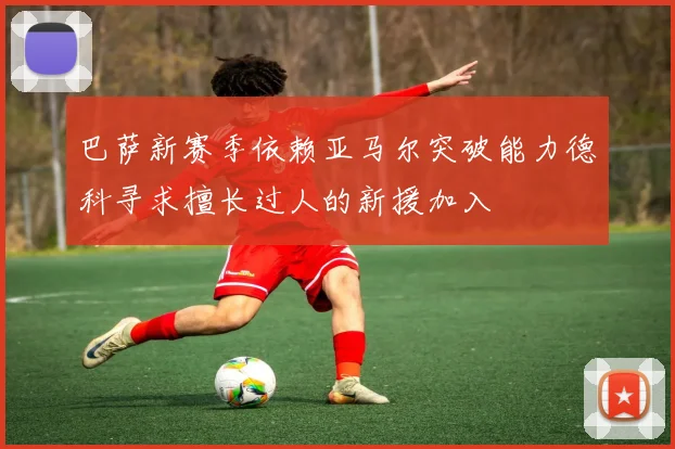 巴萨新赛季依赖亚马尔突破能力德科寻求擅长过人的新援加入