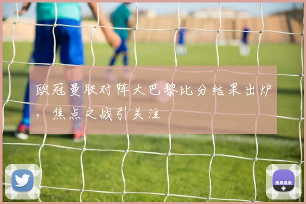 欧冠曼联对阵大巴黎比分结果出炉，焦点之战引关注