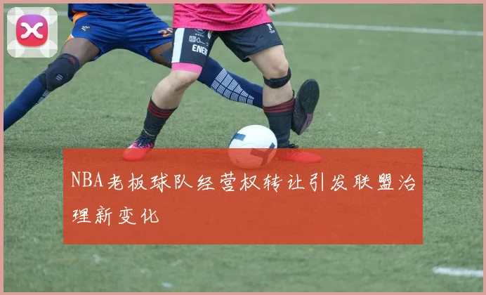NBA老板球队经营权转让引发联盟治理新变化
