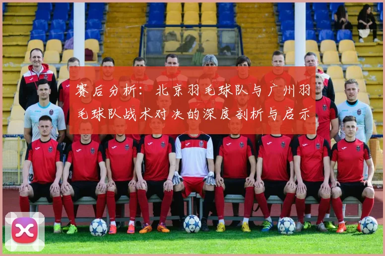 赛后分析：北京羽毛球队与广州羽毛球队战术对决的深度剖析与启示
