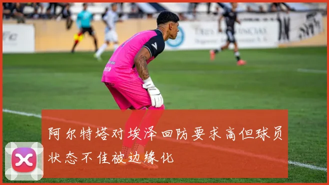 阿尔特塔对埃泽回防要求高但球员状态不佳被边缘化