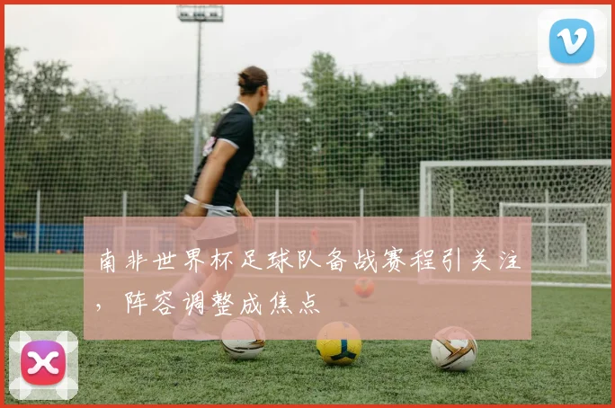 南非世界杯足球队备战赛程引关注，阵容调整成焦点