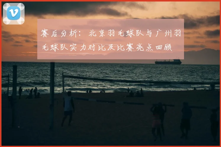 赛后分析：北京羽毛球队与广州羽毛球队实力对比及比赛亮点回顾