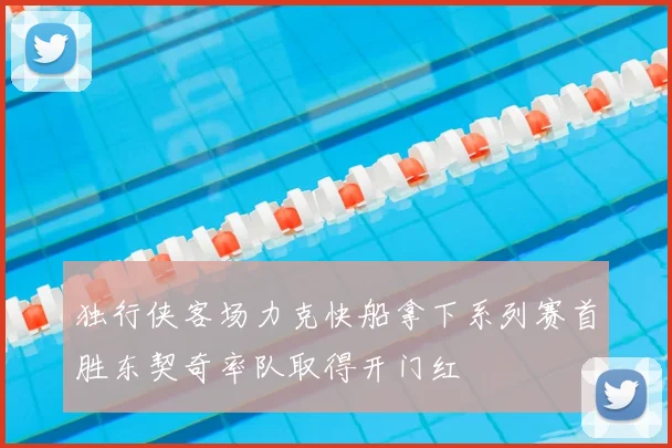 独行侠客场力克快船拿下系列赛首胜东契奇率队取得开门红