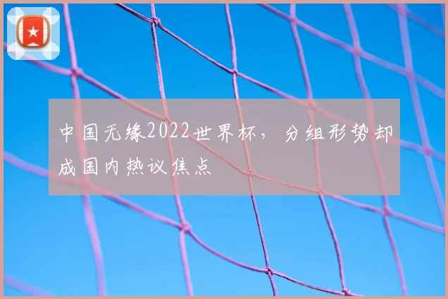 中国无缘2022世界杯，分组形势却成国内热议焦点