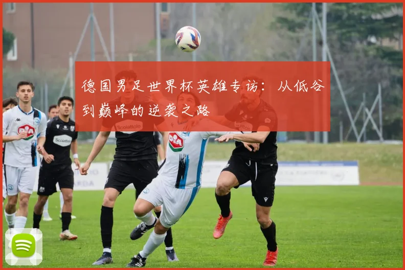 德国男足世界杯英雄专访:从低谷到巅峰的逆袭之路