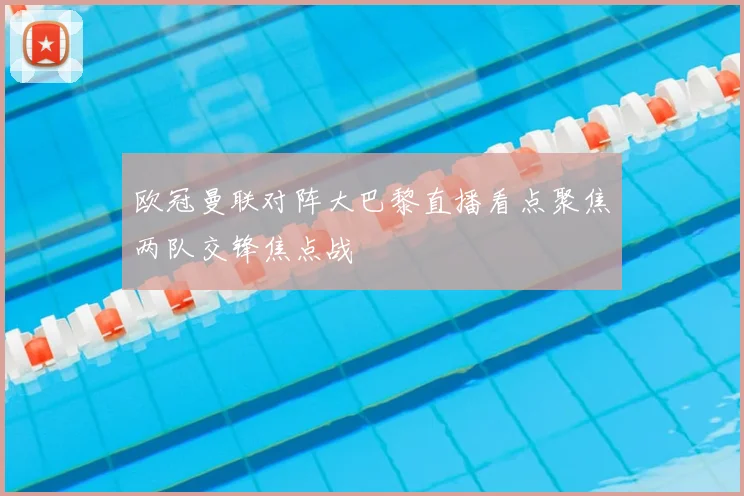 欧冠曼联对阵大巴黎直播看点聚焦两队交锋焦点战