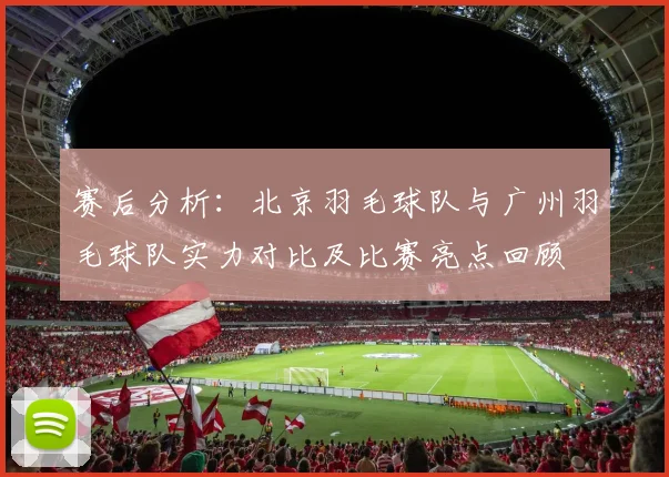 赛后分析：北京羽毛球队与广州羽毛球队实力对比及比赛亮点回顾