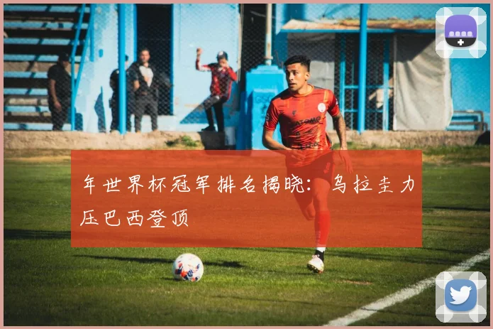 年世界杯冠军排名揭晓：乌拉圭力压巴西登顶