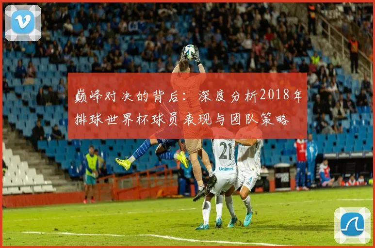 巅峰对决的背后：深度分析2018年排球世界杯球员表现与团队策略