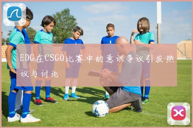 EDG在CSGO比赛中的意识争议引发热议与讨论