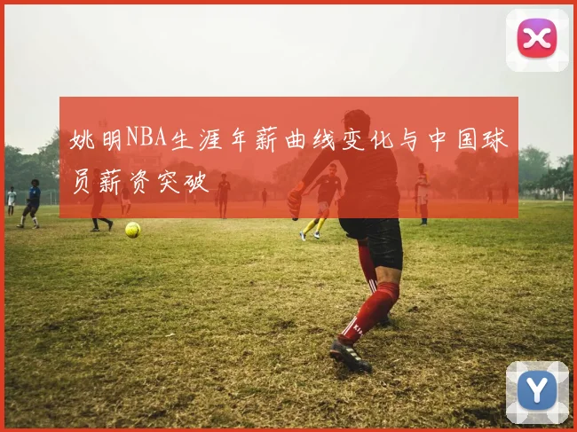 姚明NBA生涯年薪曲线变化与中国球员薪资突破