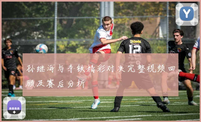 孙继海与李铁精彩对决完整视频回顾及赛后分析