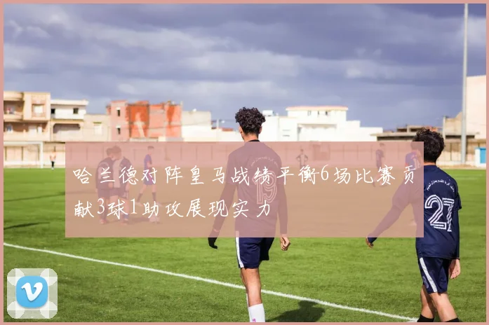 哈兰德对阵皇马战绩平衡6场比赛贡献3球1助攻展现实力