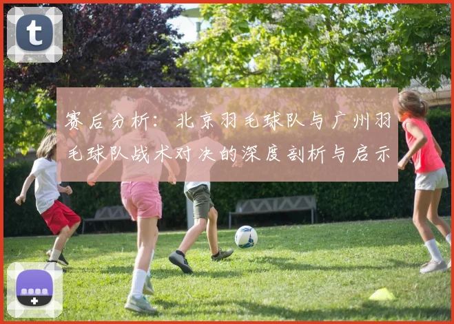 赛后分析：北京羽毛球队与广州羽毛球队战术对决的深度剖析与启示