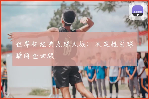 世界杯经典点球大战：决定性罚球瞬间全回顾