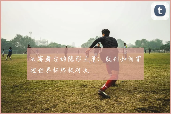 决赛舞台的隐形主角：裁判如何掌控世界杯终极对决