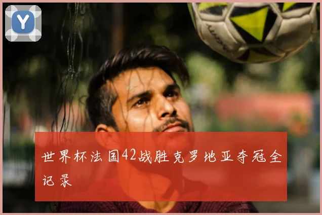 世界杯法国42战胜克罗地亚夺冠全记录